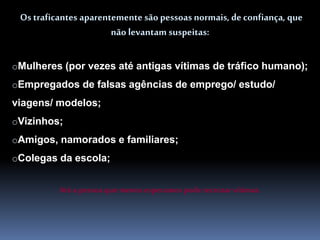Os traficantes aparentemente são pessoas normais, deconfiança, que
não levantam suspeitas:
oMulheres (por vezes até antigas vítimas de tráfico humano);
oEmpregados de falsas agências de emprego/ estudo/
viagens/ modelos;
oVizinhos;
oAmigos, namorados e familiares;
oColegas da escola;
Até a pessoa que menos esperamospode recrutarvítimas.
 