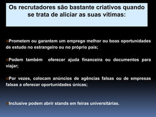 Prometem ou garantem um emprego melhor ou boas oportunidades
de estudo no estrangeiro ou no próprio país;
Podem também oferecer ajuda financeira ou documentos para
viajar;
Por vezes, colocam anúncios de agências falsas ou de empresas
falsas a oferecer oportunidades únicas;
Inclusive podem abrir stands em feiras universitárias.
Os recrutadores são bastante criativos quando
se trata de aliciar as suas vítimas:
 