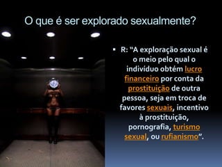 O que é ser explorado sexualmente?
 R: “A exploração sexual é
o meio pelo qual o
indivíduo obtém lucro
financeiro por conta da
prostituição de outra
pessoa, seja em troca de
favores sexuais, incentivo
à prostituição,
pornografia, turismo
sexual, ou rufianismo”.
 