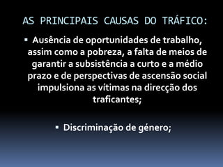 AS PRINCIPAIS CAUSAS DO TRÁFICO:
 Ausência de oportunidades de trabalho,
assim como a pobreza, a falta de meios de
garantir a subsistência a curto e a médio
prazo e de perspectivas de ascensão social
impulsiona as vítimas na direcção dos
traficantes;
 Discriminação de género;
 
