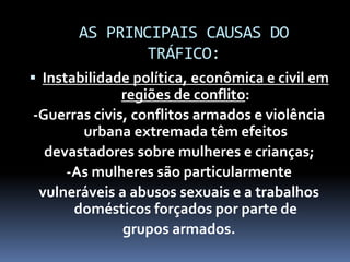 AS PRINCIPAIS CAUSAS DO
TRÁFICO:
 Instabilidade política, econômica e civil em
regiões de conflito:
-Guerras civis, conflitos armados e violência
urbana extremada têm efeitos
devastadores sobre mulheres e crianças;
-As mulheres são particularmente
vulneráveis a abusos sexuais e a trabalhos
domésticos forçados por parte de
grupos armados.
 