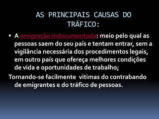 AS PRINCIPAIS CAUSAS DO
TRÁFICO:
 A emigração indocumentada: meio pelo qual as
pessoas saem do seu país e tentam entrar, sem a
vigilância necessária dos procedimentos legais,
em outro país que ofereça melhores condições
de vida e oportunidades de trabalho;
Tornando-se facilmente vitimas do contrabando
de emigrantes e do tráfico de pessoas.
 