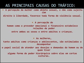 AS PRINCIPAIS CAUSAS DO TRÁFICO:
A percepção da mulher como objeto sexual, e não como sujeito
com
direito à liberdade, favorece toda forma de violência sexual.
A percepção do
homem como o provedor emocional e financeiro estabelece
relações de poder
entre ambos os sexos e entre adultos e crianças.
As mulheres,
tanto adultas como crianças e adolescentes, são estimuladas a
desempenhar
o papel social de atender aos desejos e demandas do homem ou de
quem tiver
alguma forma de poder hierárquico sobre elas em certas
culturas.
 