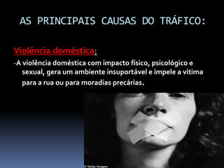 AS PRINCIPAIS CAUSAS DO TRÁFICO:
Violência doméstica:
-A violência doméstica com impacto físico, psicológico e
sexual, gera um ambiente insuportável e impele a vitima
para a rua ou para moradias precárias.
 