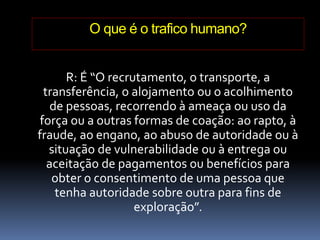 O que é o trafico humano?
R: É “O recrutamento, o transporte, a
transferência, o alojamento ou o acolhimento
de pessoas, recorrendo à ameaça ou uso da
força ou a outras formas de coação: ao rapto, à
fraude, ao engano, ao abuso de autoridade ou à
situação de vulnerabilidade ou à entrega ou
aceitação de pagamentos ou benefícios para
obter o consentimento de uma pessoa que
tenha autoridade sobre outra para fins de
exploração”.
 