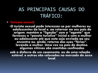 AS PRINCIPAIS CAUSAS DO
TRÁFICO:
 Turismo sexual:
-O turista sexual pode interessar-se por mulheres ou
adolescentes do local e, ao retornar ao seu país de
origem, mantém a “ligação” com o “agente” que
forneceu o “pacote turístico” inicial e com a mulher
ou adolescente até que esta seja enviada ao seu
encontro ou, ainda, retorna das suas “férias”,
levando a mulher. Uma vez no país de destino,
algumas vítimas são mantidas confinadas
sob o disfarce de um casamento, ou de uma relação
estável, e outras são colocadas no mercado do sexo
local.
 