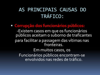 AS PRINCIPAIS CAUSAS DO
TRÁFICO:
 Corrupção dos funcionários públicos:
-Existem casos em que os funcionários
públicos aceitam o suborno de traficantes
para facilitar a passagem das vítimas nas
fronteiras.
Em muitos casos, os
Funcionários públicos encontram-se
envolvidos nas redes de tráfico.
 