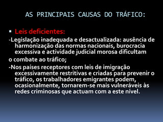 AS PRINCIPAIS CAUSAS DO TRÁFICO:
 Leis deficientes:
-Legislação inadequada e desactualizada: ausência de
harmonização das normas nacionais, burocracia
excessiva e actividade judicial morosa dificultam
o combate ao tráfico;
-Nos países receptores com leis de imigração
excessivamente restritivas e criadas para prevenir o
tráfico, os trabalhadores emigrantes podem,
ocasionalmente, tornarem-se mais vulneráveis às
redes criminosas que actuam com a este nível.
 