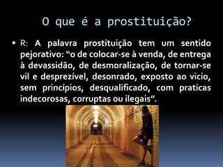 O que é a prostituição?
 R: A palavra prostituição tem um sentido
pejorativo: “o de colocar-se à venda, de entrega
à devassidão, de desmoralização, de tornar-se
vil e desprezível, desonrado, exposto ao vicio,
sem princípios, desqualificado, com praticas
indecorosas, corruptas ou ilegais”.
 
