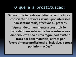 O que é a prostituição?
“A prostituição pode ser definida como a troca
consciente de favores sexuais por interesses
não sentimentais, afectivos ou prazer”.
“Apesar de comummente a prostituição
consistir numa relação de troca entre sexo e
dinheiro, esta não é uma regra, pois existe a
troca por bem materiais, a troca por
favorecimento profissional e, inclusive, a troca
por informações”.
 