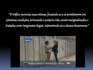 “O tráfico escravizasuasvitimas, forçando-as a se prostituíremem
péssimas condições, arriscando a própriavida, sendo marginalizadas e
tratadas como imigrantes ilegais, submetendo-asa abusos desumanos.”
 