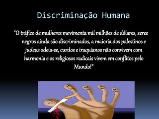 Discriminação Humana
“O tráfico de mulheres movimenta mil milhões de dólares, seres
negros ainda são discriminados, a maioria dos palestinos e
judeus odeia-se, curdos e iraquianos não convivemcom
harmonia e os religiosos radicais vivemem conflitos pelo
Mundo!”
 