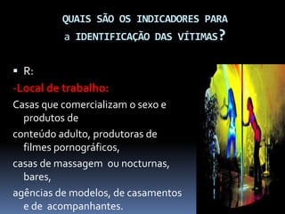 QUAIS SÃO OS INDICADORES PARA
a IDENTIFICAÇÃO DAS VÍTIMAS?
 R:
-Local de trabalho:
Casas que comercializam o sexo e
produtos de
conteúdo adulto, produtoras de
filmes pornográficos,
casas de massagem ou nocturnas,
bares,
agências de modelos, de casamentos
e de acompanhantes.
 