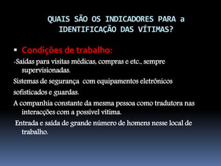 QUAIS SÃO OS INDICADORES PARA a
IDENTIFICAÇÃO DAS VÍTIMAS?
 Condições de trabalho:
-Saídas para visitas médicas, compras e etc., sempre
supervisionadas.
Sistemas de segurança com equipamentos eletrônicos
sofisticados e guardas.
A companhia constante da mesma pessoa como tradutora nas
interacções com a possível vítima.
Entrada e saída de grande número de homens nesse local de
trabalho.
 