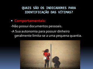 QUAIS SÃO OS INDICADORES PARA
IDENTIFICAÇÃO DAS VÍTIMAS?
 Comportamentais:
-Não possui documentos pessoais.
-A Sua autonomia para possuir dinheiro
geralmente limita-se a uma pequena quantia.
 