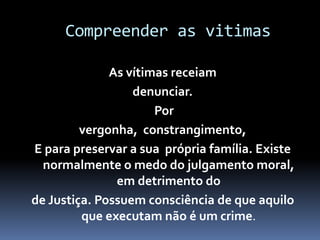 Compreender as vitimas
As vítimas receiam
denunciar.
Por
vergonha, constrangimento,
E para preservar a sua própria família. Existe
normalmente o medo do julgamento moral,
em detrimento do
de Justiça. Possuem consciência de que aquilo
que executam não é um crime.
 