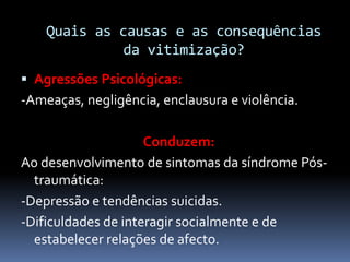 Quais as causas e as consequências
da vitimização?
 Agressões Psicológicas:
-Ameaças, negligência, enclausura e violência.
Conduzem:
Ao desenvolvimento de sintomas da síndrome Pós-
traumática:
-Depressão e tendências suicidas.
-Dificuldades de interagir socialmente e de
estabelecer relações de afecto.
 