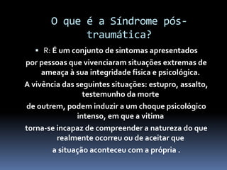O que é a Síndrome pós-
traumática?
 R: É um conjunto de sintomas apresentados
por pessoas que vivenciaram situações extremas de
ameaça à sua integridade física e psicológica.
A vivência das seguintes situações: estupro, assalto,
testemunho da morte
de outrem, podem induzir a um choque psicológico
intenso, em que a vitima
torna-se incapaz de compreender a natureza do que
realmente ocorreu ou de aceitar que
a situação aconteceu com a própria .
 