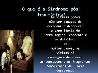 O que é a Síndrome pós-
traumática?As vítimas podem
não ser capazes de
recordar e descrever
a experiência de
Forma lógica, coerente e
em detalhes.
Em
muitos casos, as
Vítimas só
conseguem descrever
as sensações e os fragmentos
Memorizados de forma
desconexa.
 