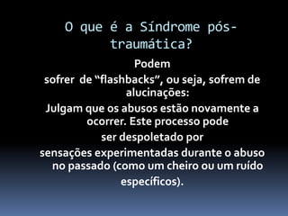 O que é a Síndrome pós-
traumática?
Podem
sofrer de “flashbacks”, ou seja, sofrem de
alucinações:
Julgam que os abusos estão novamente a
ocorrer. Este processo pode
ser despoletado por
sensações experimentadas durante o abuso
no passado (como um cheiro ou um ruído
específicos).
 