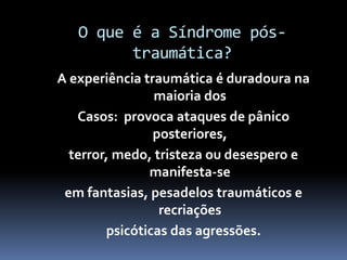 O que é a Síndrome pós-
traumática?
A experiência traumática é duradoura na
maioria dos
Casos: provoca ataques de pânico
posteriores,
terror, medo, tristeza ou desespero e
manifesta-se
em fantasias, pesadelos traumáticos e
recriações
psicóticas das agressões.
 