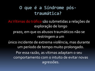 O que é a Síndrome pós-
traumática?
AsVítimas do tráfico são submetidas a relações de
exploração de longo
prazo, em que os abusos traumáticos não se
restringem a um
único incidente de extrema violência, mas durante
um período de tempo muito prolongado.
Por essa razão, as vítimas adaptam o seu
comportamento com o intuito de evitar novas
agressões.
 