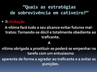 “Quais as estratégias
de sobrevivência em cativeiro?”
 R: Evitação
A vítima fará tudo a seu alcance evitar futuros mal-
tratos:Tornando-se dócil e totalmente obediente ao
traficante.
A
vítima obrigada a prostituir-se poderá se empenhar na
tarefa com um entusiasmo
aparente de forma a agradar ao traficante e a evitar as
punições.
 