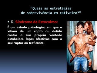 “Quais as estratégias
de sobrevivência em cativeiro?”
 R: Síndrome de Estocolmo:
É um estado psicológico em que a
vítima de um rapto ou detida
contra a sua própria vontade
estabelece laços afectivos com o
seu raptor ou traficante.
 