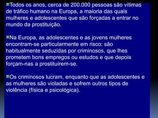 Todos os anos, cerca de 200.000 pessoas são vítimas
de tráfico humano na Europa, a maioria das quais
mulheres e adolescentes que são forçadas a entrar no
mundo da prostituição.
Na Europa, as adolescentes e as jovens mulheres
encontram-se particularmente em risco: são
habitualmente seduzidas por criminosos, que lhes
prometem bons empregos ou estudos e que depois
forçam-nas a prostituírem-se.
Os criminosos lucram, enquanto que as adolescentes e
as mulheres são violadas e sofrem outros tipos de
violência (física e psicológica).
 