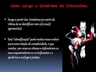 Como surge a Síndrome de Estocolmo:
 Surge a partir das tentativas por parteda
vítima de se identificar como(s)seu(s)
agressor(es);
 Esta “identificação” podemuitas vezes evoluir
para uma relaçãode cumplicidade, o que
conduz por vezes as vítimas a defenderemos
seus sequestradores ou os traficantes e a
ajudá-los a na fuga à justiça.
 