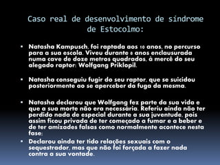 Caso real de desenvolvimento de síndrome
de Estocolmo:
 Natasha Kampusch, foi raptada aos 10 anos, no percurso
para a sua escola. Viveu durante 8 anos enclausurada
numa cave de doze metros quadrados, à mercê do seu
alegado raptor: Wolfgang Priklopil.
 Natasha conseguiu fugir do seu raptor, que se suicidou
posteriormente ao se aperceber da fuga da mesma.
 Natasha declarou que Wolfgang fez parte da sua vida e
que a sua morte não era necessária. Referiu ainda não ter
perdido nada de especial durante a sua juventude, pois
assim ficou privada de ter começado a fumar e a beber e
de ter amizades falsas como normalmente acontece nesta
fase;
 Declarou ainda ter tido relações sexuais com o
sequestrador, mas que não foi forçada a fazer nada
contra a sua vontade.
 
