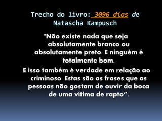 Trecho do livro: 3096 dias de
Natascha Kampusch
"Não existe nada que seja
absolutamente branco ou
absolutamente preto. E ninguém é
totalmente bom.
E isso também é verdade em relação ao
criminoso. Estas são as frases que as
pessoas não gostam de ouvir da boca
de uma vítima de rapto”.
 