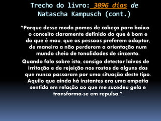 Trecho do livro: 3096 dias de
Natascha Kampusch (cont.)
“Porque desse modo pomos de cabeça para baixo
o conceito claramente definido do que é bom e
do que é mau, que as pessoas preferem adoptar,
de maneira a não perderem a orientação num
mundo cheio de tonalidades de cinzento.
Quando falo sobre isto, consigo detectar laivos de
irritação e de rejeição nos rostos de alguns dos
que nunca passaram por uma situação deste tipo.
Aquilo que ainda há instantes era uma empatia
sentida em relação ao que me sucedeu gela e
transforma-se em repulsa.”
 