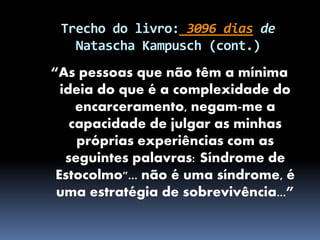 Trecho do livro: 3096 dias de
Natascha Kampusch (cont.)
“As pessoas que não têm a mínima
ideia do que é a complexidade do
encarceramento, negam-me a
capacidade de julgar as minhas
próprias experiências com as
seguintes palavras: Síndrome de
Estocolmo"... não é uma síndrome, é
uma estratégia de sobrevivência...”
 