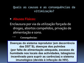 Quais as causas e as consequências da
vitimização?
 Abusos Físicos:
Enclausura por via da utilização forçada de
drogas, abortos compelidos, privação de
alimentação e sono.
Consequências:
Doenças do sistema reprodutor (em decorrência
das DST´S), doenças dos pulmões
(por falta de alimentação adequada, excesso de
humidade nos locais das actividades, tabagismo
incentivado para suprir as carências) e sistema
imunológico (devido à infecção de HIV).
 