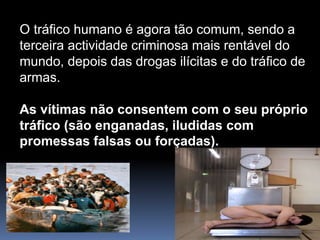O tráfico humano é agora tão comum, sendo a
terceira actividade criminosa mais rentável do
mundo, depois das drogas ilícitas e do tráfico de
armas.
As vítimas não consentem com o seu próprio
tráfico (são enganadas, iludidas com
promessas falsas ou forçadas).
 