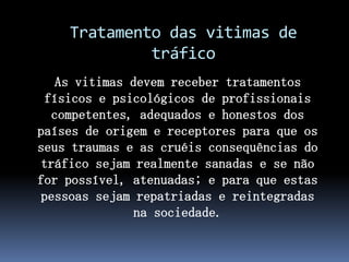 Tratamento das vitimas de
tráfico
As vitimas devem receber tratamentos
físicos e psicológicos de profissionais
competentes, adequados e honestos dos
países de origem e receptores para que os
seus traumas e as cruéis consequências do
tráfico sejam realmente sanadas e se não
for possível, atenuadas; e para que estas
pessoas sejam repatriadas e reintegradas
na sociedade.
 