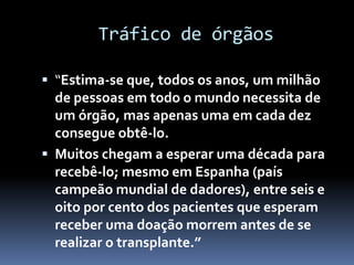 Tráfico de órgãos
 “Estima-se que, todos os anos, um milhão
de pessoas em todo o mundo necessita de
um órgão, mas apenas uma em cada dez
consegue obtê-lo.
 Muitos chegam a esperar uma década para
recebê-lo; mesmo em Espanha (país
campeão mundial de dadores), entre seis e
oito por cento dos pacientes que esperam
receber uma doação morrem antes de se
realizar o transplante.”
 