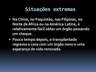 Situações extremas
 Na China, no Paquistão, nas Filipinas, no
Norte de África ou na América Latina, é
relativamente fácil obter um órgão passando
um cheque.
 Pouco tempo depois, o transplantado
regressa a casa com um órgão novo e uma
esperança de vida renovada.
 
