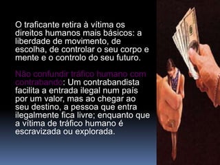 O traficante retira à vítima os
direitos humanos mais básicos: a
liberdade de movimento, de
escolha, de controlar o seu corpo e
mente e o controlo do seu futuro.
Não confundir tráfico humano com
contrabando: Um contrabandista
facilita a entrada ilegal num país
por um valor, mas ao chegar ao
seu destino, a pessoa que entra
ilegalmente fica livre; enquanto que
a vítima de tráfico humano é
escravizada ou explorada.
 