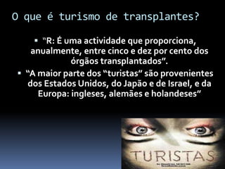 O que é turismo de transplantes?
 “R: É uma actividade que proporciona,
anualmente, entre cinco e dez por cento dos
órgãos transplantados”.
 “A maior parte dos “turistas” são provenientes
dos Estados Unidos, do Japão e de Israel, e da
Europa: ingleses, alemães e holandeses”
 