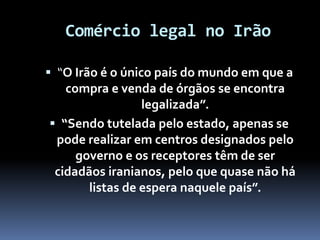 Comércio legal no Irão
 “O Irão é o único país do mundo em que a
compra e venda de órgãos se encontra
legalizada”.
 “Sendo tutelada pelo estado, apenas se
pode realizar em centros designados pelo
governo e os receptores têm de ser
cidadãos iranianos, pelo que quase não há
listas de espera naquele país”.
 