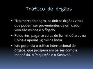 Tráfico de órgãos
 “No mercado negro, os únicos órgãos vitais
que podem ser provenientes de um dador
vivo são os rins e o fígado.
 Pelos rins, paga-se cerca de 62 mil dólares na
China e apenas 15 mil na Índia.
 Isto potencia o tráfico internacional de
órgãos, que prospera em países como a
Indonésia, o Paquistão e o Kosovo”.
 