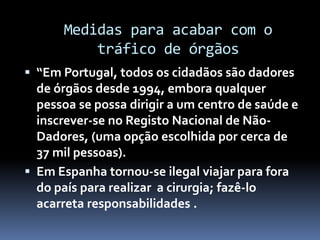 Medidas para acabar com o
tráfico de órgãos
 “Em Portugal, todos os cidadãos são dadores
de órgãos desde 1994, embora qualquer
pessoa se possa dirigir a um centro de saúde e
inscrever-se no Registo Nacional de Não-
Dadores, (uma opção escolhida por cerca de
37 mil pessoas).
 Em Espanha tornou-se ilegal viajar para fora
do país para realizar a cirurgia; fazê-lo
acarreta responsabilidades .
 