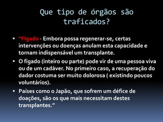 Que tipo de órgãos são
traficados?
 “Fígado - Embora possa regenerar-se, certas
intervenções ou doenças anulam esta capacidade e
tornam indispensável um transplante.
 O fígado (inteiro ou parte) pode vir de uma pessoa viva
ou de um cadáver. No primeiro caso, a recuperação do
dador costuma ser muito dolorosa ( existindo poucos
voluntários).
 Países como o Japão, que sofrem um défice de
doações, são os que mais necessitam destes
transplantes.”
 