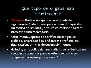 Que tipo de órgãos são
traficados?
 “Sangue - Dada a sua grande capacidade de
regeneração (o dador recupera o meio litro que doa
em menos de um mês), o “ouro vermelho” não tem
interesse como mercadoria.
 Actualmente, apesar de o tráfico de sangue ser
proibido, a verdade é que há quem o trafique em
alguns países em vias de desenvolvimento.
 Na Índia, em 2008, existiam máfias que se dedicavam
a sequestrar pessoas para as reter e extrair o seu
sangue várias vezes por semana.”
 