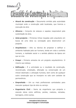 •   Alvará de construção - Documento emitido pela autoridade
      municipal onde a construção está localizada, que licencia a
      execução da obra

  •   Alicerce - Conjunto de estacas e sapatas responsável pela
      sustentação da obra.

  •   Ante-projecto - Primeiras linhas traçadas pelo arquitecto em
      busca de uma ideia ou concepção para desenvolver um
      projecto.

  •   Arquitectura - Arte ou técnica de projectar e edificar o
      ambiente habitado pelo ser humano, tendo em vista o conforto
      humano, a realidade social e o sentido plástico da época em
      que se vive.

  •   Croqui - Primeiro amostra de um projecto arquitectónico. O
      mesmo que esboço.

  •   Edificação - É a actividade ou o resultado da construção,
      reconstrução, ampliação, alteração ou conservação de um
      imóvel destinado a utilização humana, bem como de qualquer
      outra construção que se incorpore no solo com carácter de
      permanência.

  •   Empreitada - Um ou mais profissionais contratados para
      executar qualquer tipo de obra ou serviço.

  •   Engenharia Civil - Ramo da engenharia que projecta e
      executa obras como edifícios, pontes, viadutos, estradas,
      barragens, entre outras.

***********************************************************************
                         Animadores Sócio Culturais
                     Cultura Linguagem e Comunicação
 