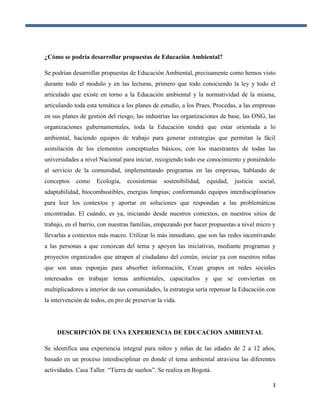 3
¿Cómo se podría desarrollar propuestas de Educación Ambiental?
Se podrían desarrollar propuestas de Educación Ambiental, precisamente como hemos visto
durante todo el modulo y en las lecturas, primero que todo conociendo la ley y todo el
articulado que existe en torno a la Educación ambiental y la normatividad de la misma,
articulando toda esta temática a los planes de estudio, a los Praes, Procedas, a las empresas
en sus planes de gestión del riesgo, las industrias las organizaciones de base, las ONG, las
organizaciones gubernamentales, toda la Educación tendrá que estar orientada a lo
ambiental, haciendo equipos de trabajo para generar estrategias que permitan la fácil
asimilación de los elementos conceptuales básicos, con los maestrantes de todas las
universidades a nivel Nacional para iniciar, recogiendo todo ese conocimiento y poniéndolo
al servicio de la comunidad, implementando programas en las empresas, hablando de
conceptos como Ecología, ecosistemas sostenibilidad, equidad, justicia social,
adaptabilidad, biocombustibles, energías limpias; conformando equipos interdisciplinarios
para leer los contextos y aportar en soluciones que respondan a las problemáticas
encontradas. El cuándo, es ya, iniciando desde nuestros contextos, en nuestros sitios de
trabajo, en el barrio, con nuestras familias, empezando por hacer propuestas a nivel micro y
llevarlas a contextos más macro. Utilizar lo más inmediato, que son las redes incentivando
a las personas a que conozcan del tema y apoyen las iniciativas, mediante programas y
proyectos organizados que atrapen al ciudadano del común, iniciar ya con nuestros niñas
que son unas esponjas para absorber información, Crean grupos en redes sociales
interesados en trabajar temas ambientales, capacitarlos y que se conviertan en
multiplicadores a interior de sus comunidades, la estrategia sería repensar la Educación con
la intervención de todos, en pro de preservar la vida.
DESCRIPCIÓN DE UNA EXPERIENCIA DE EDUCACION AMBIENTAL
Se identifica una experiencia integral para niños y niñas de las edades de 2 a 12 años,
basado en un proceso interdisciplinar en donde el tema ambiental atraviesa las diferentes
actividades. Casa Taller. “Tierra de sueños”. Se realiza en Bogotá.
 