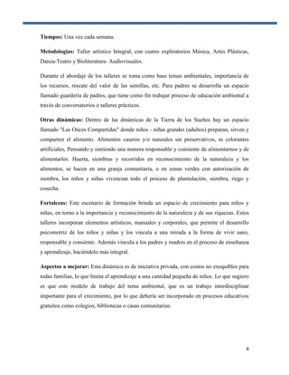 4
Tiempos: Una vez cada semana.
Metodologías: Taller artístico Integral, con cuatro expliratorios Música, Artes Plásticas,
Danza-Teatro y Bioliteratura- Audiovisuales.
Durante el abordaje de los talleres se toma como base temas ambientales, importancia de
los recursos, rescate del valor de las semillas, etc. Para padres se desarrolla un espacio
llamado guardería de padres, que tiene como fin trabajar proceso de educación ambiental a
través de conversatorios o talleres prácticos.
Otras dinámicas: Dentro de las dinámicas de la Tierra de los Sueños hay un espacio
llamado "Las Onces Compartidas" donde niños - niñas grandes (adultos) preparan, sirven y
comparten el alimento. Alimentos caseros y/o naturales sin preservativos, ni colorantes
artificiales, Pensando y sintiendo una manera responsable y consiente de alimentarnos y de
alimentarles. Huerta, siembras y recorridos en reconocimiento de la naturaleza y los
alimentos, se hacen en una granja comunitaria, o en zonas verdes con autorización de
siembra, los niños y niñas vivencian todo el proceso de plantulación, siembra, riego y
cosecha.
Fortalezas: Este escenario de formación brinda un espacio de crecimiento para niños y
niñas, en torno a la importancia y reconocimiento de la naturaleza y de sus riquezas. Estos
talleres incorporan elementos artísticos, manuales y corporales, que permite el desarrollo
psicomotriz de los niños y niñas y los vincula a una mirada a la forma de vivir sano,
responsable y consiente. Además vincula a los padres y madres en el proceso de enseñanza
y aprendizaje, haciéndolo más integral.
Aspectos a mejorar: Esta dinámica es de iniciativa privada, con costos no exequibles para
todas familias, lo que limita el aprendizaje a una cantidad pequeña de niños. Lo que sugiero
es que este modelo de trabajo del tema ambiental, que es un trabajo interdisciplinar
importante para el crecimiento, por lo que debería ser incorporado en procesos educativos
gratuitos como colegios, bibliotecas o casas comunitarias.
 