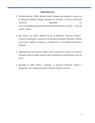 5
BIBLIOGRAFIA
 Wilches,GustavoC. (2006). Brújula, bastón y lámpara para trasegar los caminos de
la educación ambiental. Bogotá: Ministerio de Ambiente, Vivienda y Desarrollo
Territorial. Disponible en:
www.comunidadandina.org/predecan/doc/libros/brujula.pdf Casa taller, “Tierra de
sueños”. Bogotá.
 Ríos Duque, J.G. (2015). Módulo Electivo de Educación Ambiental. Unidad 1.
Contexto internacional y nacional de la educación ambiental. Manizales: Facultad
de Ciencias Contables, Económicas y Administrativas. Universidad de Manizales,
CEDUM.
 Organización de las Naciones Unidas, para la Educación la Ciencia y la Cultura,
Educación sobre el cambio climático para el Desarrollo Sostenible.(Paris marzo de
2011).
 Bermúdez O. 2003. Cultura y ambiente., la educación ambiental, contexto y
perspectivas. Universidad Nacional de Colombia. Bogotá, Colombia.
 